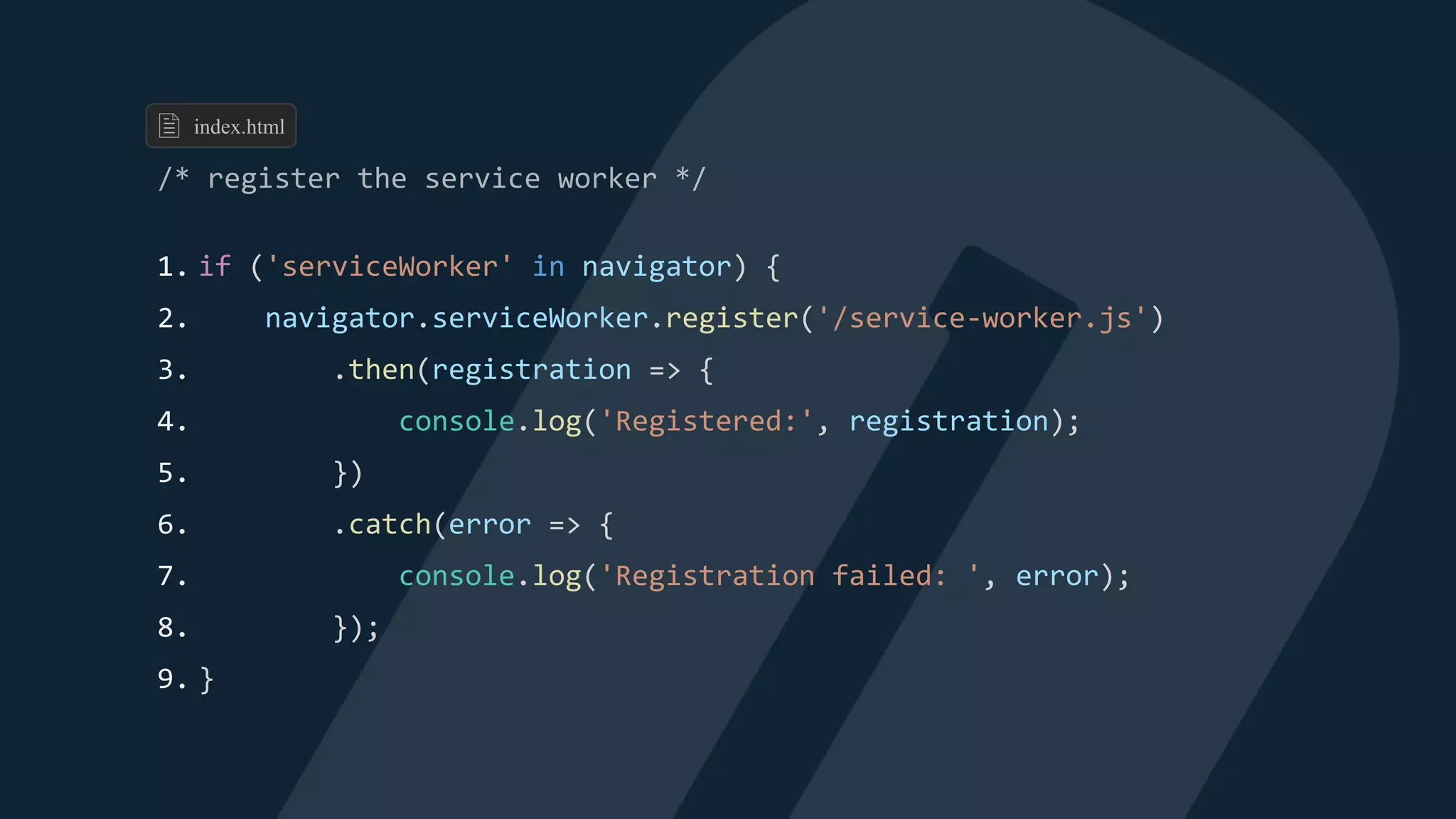1. if ('serviceWorker' in navigator) {
2. navigator.serviceWorker.register('/service-worker.js')
3. .then(registration => {
4. console.log('Registered:', registration);
5. })
6. .catch(error => {
7. console.log('Registration failed: ', error);
8. });
9. }
index.html
 