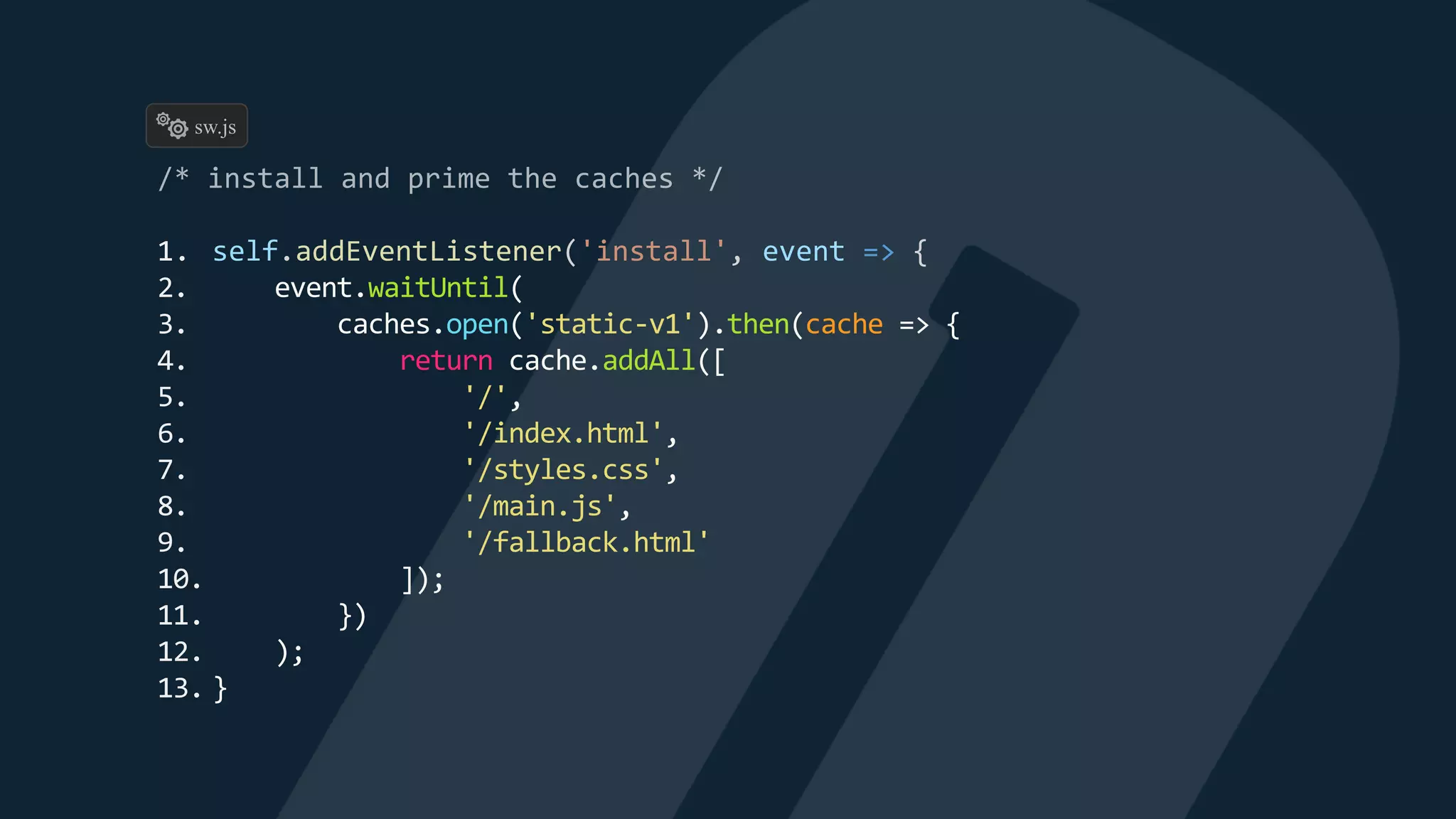 1. self.addEventListener('install', event => {
2. event.waitUntil(
3. caches.open('static-v1').then(cache => {
4. return cache.addAll([
5. '/',
6. '/index.html',
7. '/styles.css',
8. '/main.js',
9. '/fallback.html'
10. ]);
11. })
12. );
13. }
sw.js
 