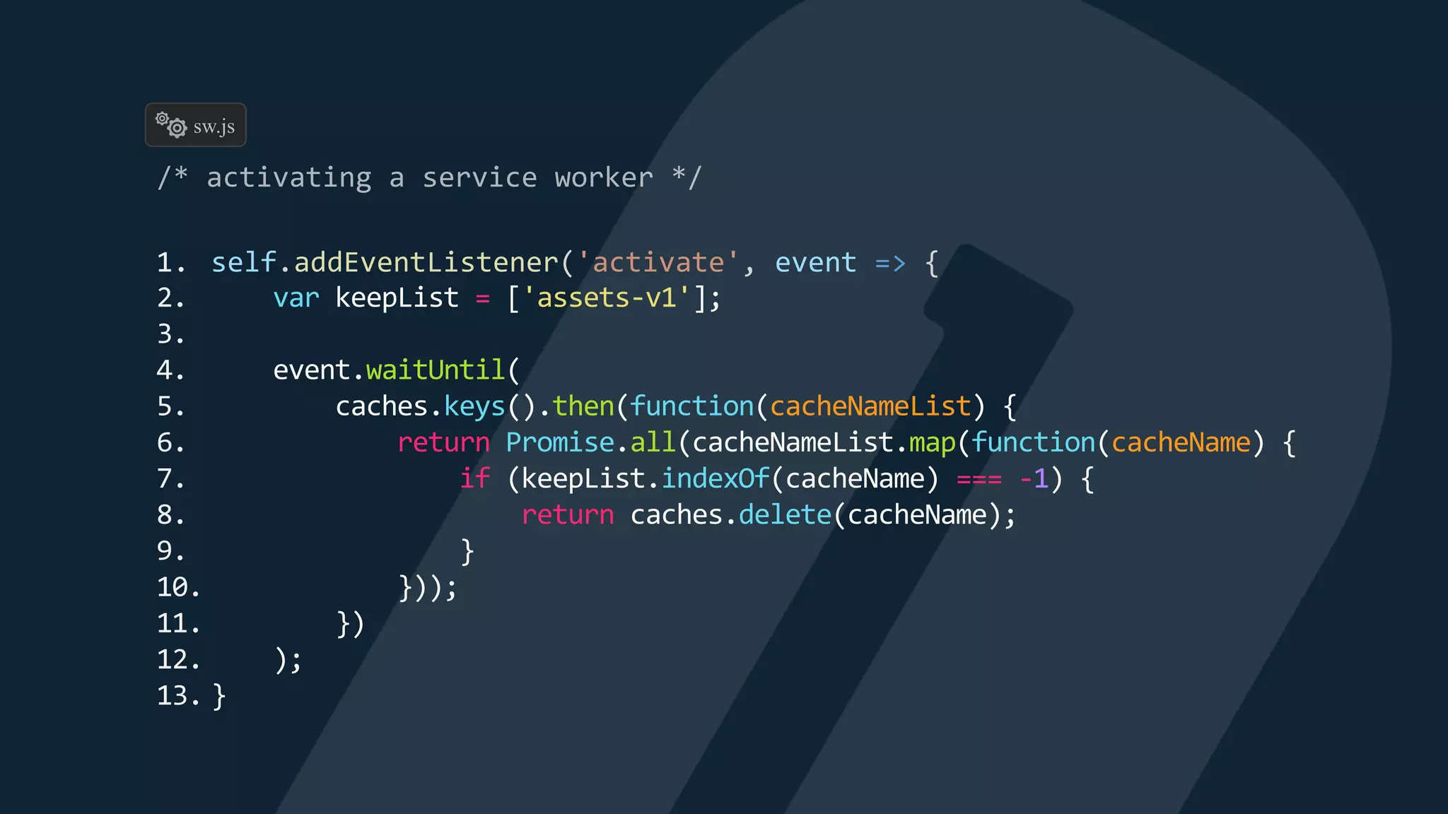 1. self.addEventListener('activate', event => {
2. var keepList = ['assets-v1'];
3.
4. event.waitUntil(
5. caches.keys().then(function(cacheNameList) {
6. return Promise.all(cacheNameList.map(function(cacheName) {
7. if (keepList.indexOf(cacheName) === -1) {
8. return caches.delete(cacheName);
9. }
10. }));
11. })
12. );
13. }
sw.js
 