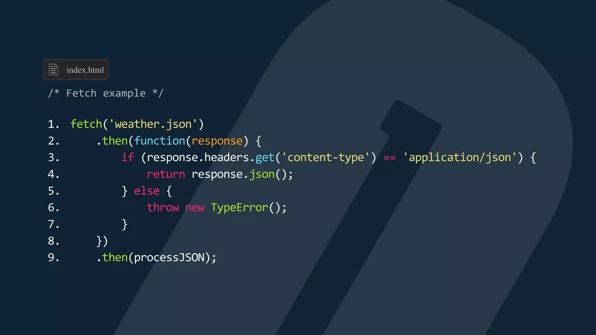 1. fetch('weather.json')
2. .then(function(response) {
3. if (response.headers.get('content-type') == 'application/json') {
4. return response.json();
5. } else {
6. throw new TypeError();
7. }
8. })
9. .then(processJSON);
index.html
 