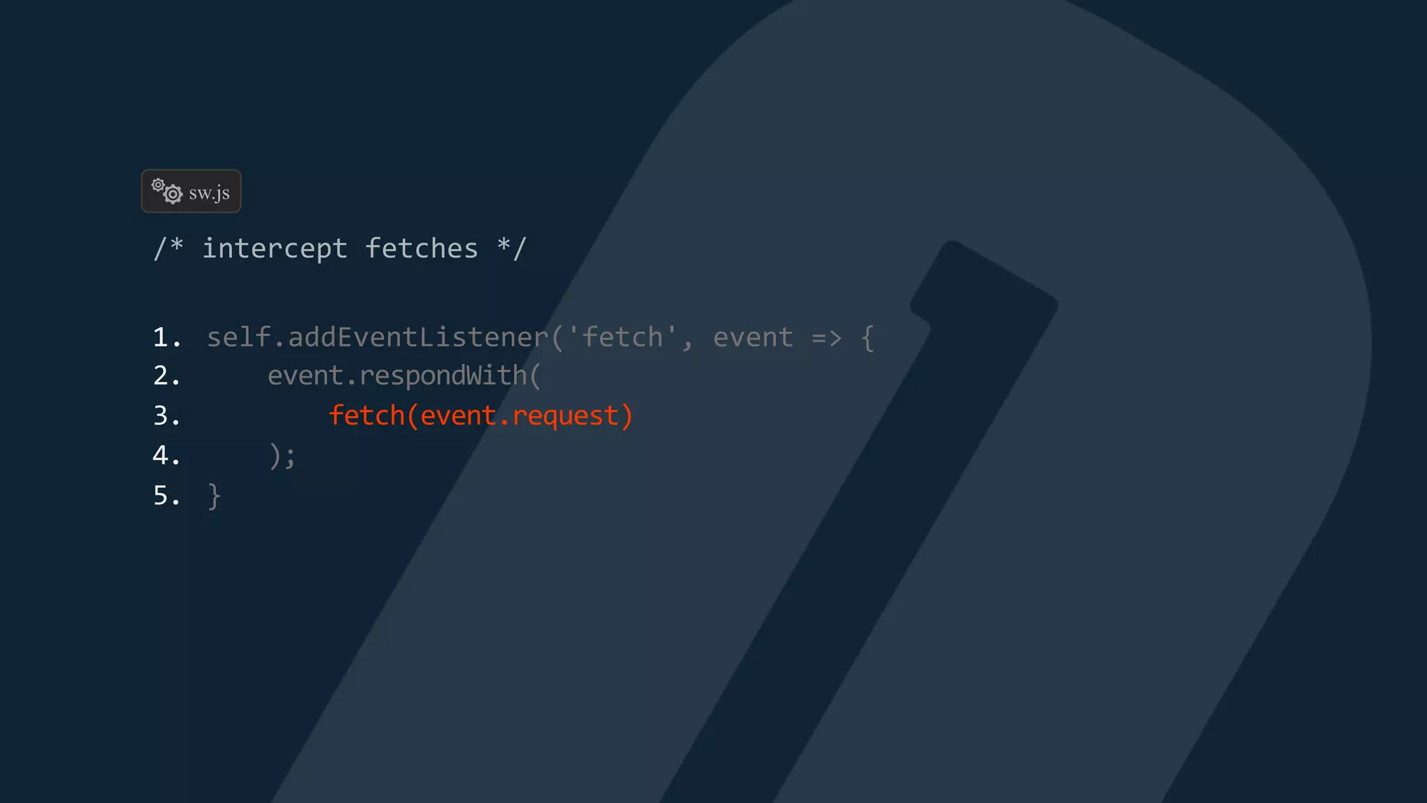 1. self.addEventListener('fetch', event => {
2. event.respondWith(
3. fetch(event.request)
4. );
5. }
sw.js
 