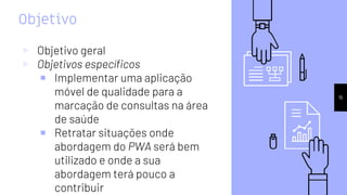 Objetivo
▹ Objetivo geral
▹ Objetivos específicos
￭ Implementar uma aplicação
móvel de qualidade para a
marcação de consultas na área
de saúde
￭ Retratar situações onde
abordagem do PWA será bem
utilizado e onde a sua
abordagem terá pouco a
contribuir
15
 