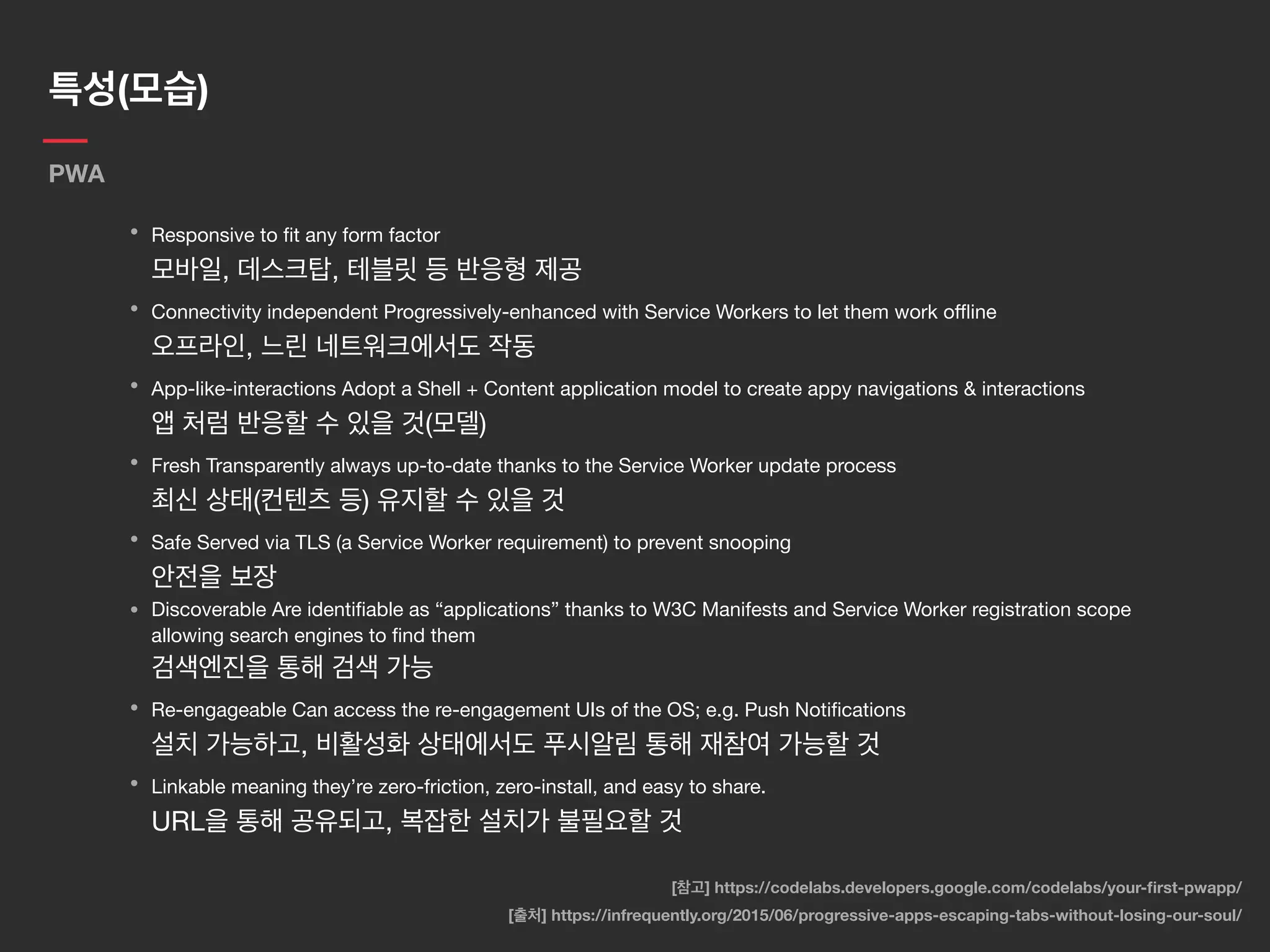특성(모습)
PWA
• Responsive to ﬁt any form factor 
모바일, 데스크탑, 테블릿 등 반응형 제공

• Connectivity independent Progressively-enhanced with Service Workers to let them work oﬄine 
오프라인, 느린 네트워크에서도 작동

• App-like-interactions Adopt a Shell + Content application model to create appy navigations & interactions 
앱 처럼 반응할 수 있을 것(모델)

• Fresh Transparently always up-to-date thanks to the Service Worker update process 
최신 상태(컨텐츠 등) 유지할 수 있을 것

• Safe Served via TLS (a Service Worker requirement) to prevent snooping 
안전을 보장

• Discoverable Are identiﬁable as “applications” thanks to W3C Manifests and Service Worker registration scope
allowing search engines to ﬁnd them 
검색엔진을 통해 검색 가능

• Re-engageable Can access the re-engagement UIs of the OS; e.g. Push Notiﬁcations 
설치 가능하고, 비활성화 상태에서도 푸시알림 통해 재참여 가능할 것

• Linkable meaning they’re zero-friction, zero-install, and easy to share.  
URL을 통해 공유되고, 복잡한 설치가 불필요할 것
[출처] https://infrequently.org/2015/06/progressive-apps-escaping-tabs-without-losing-our-soul/
[참고] https://codelabs.developers.google.com/codelabs/your-ﬁrst-pwapp/
 