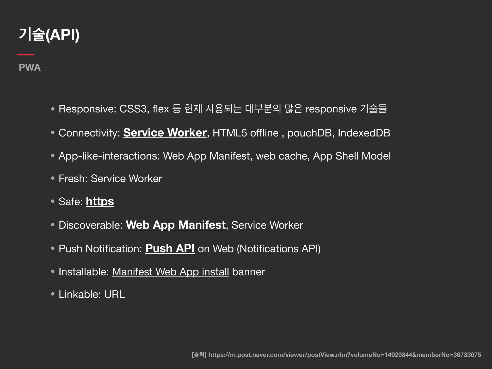 기술(API)
PWA
• Responsive: CSS3, ﬂex 등 현재 사용되는 대부분의 많은 responsive 기술들

• Connectivity: Service Worker, HTML5 oﬄine , pouchDB, IndexedDB

• App-like-interactions: Web App Manifest, web cache, App Shell Model

• Fresh: Service Worker

• Safe: https

• Discoverable: Web App Manifest, Service Worker

• Push Notiﬁcation: Push API on Web (Notiﬁcations API)

• Installable: Manifest Web App install banner

• Linkable: URL
[출처] https://m.post.naver.com/viewer/postView.nhn?volumeNo=14929344&memberNo=36733075
 