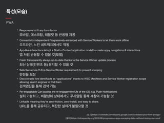 특성(모습)
PWA
• Responsive to ﬁt any form factor 
모바일, 데스크탑, 테블릿 등 반응형 제공

• Connectivity independent Progressively-enhanced with Service Workers to let them work oﬄine 
오프라인, 느린 네트워크에서도 작동

• App-like-interactions Adopt a Shell + Content application model to create appy navigations & interactions 
앱 처럼 반응할 수 있을 것(모델)

• Fresh Transparently always up-to-date thanks to the Service Worker update process 
최신 상태(컨텐츠 등) 유지할 수 있을 것

• Safe Served via TLS (a Service Worker requirement) to prevent snooping 
안전을 보장

• Discoverable Are identiﬁable as “applications” thanks to W3C Manifests and Service Worker registration scope
allowing search engines to ﬁnd them 
검색엔진을 통해 검색 가능

• Re-engageable Can access the re-engagement UIs of the OS; e.g. Push Notiﬁcations 
설치 가능하고, 비활성화 상태에서도 푸시알림 통해 재참여 가능할 것

• Linkable meaning they’re zero-friction, zero-install, and easy to share.  
URL을 통해 공유되고, 복잡한 설치가 불필요할 것
[출처] https://infrequently.org/2015/06/progressive-apps-escaping-tabs-without-losing-our-soul/
[참고] https://codelabs.developers.google.com/codelabs/your-ﬁrst-pwapp/
 
