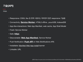 기술(API)
PWA
• Responsive: CSS3, ﬂex 등 현재 사용되는 대부분의 많은 responsive 기술들

• Connectivity: Service Worker, HTML5 oﬄine , pouchDB, IndexedDB

• App-like-interactions: Web App Manifest, web cache, App Shell Model

• Fresh: Service Worker

• Safe: https

• Discoverable: Web App Manifest, Service Worker

• Push Notiﬁcation: Push API on Web (Notiﬁcations API)

• Installable: Manifest Web App install banner

• Linkable: URL
[출처] https://m.post.naver.com/viewer/postView.nhn?volumeNo=14929344&memberNo=36733075
 