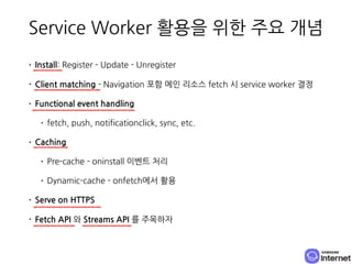 Service Worker 활용을 위한 주요 개념
• Install: Register - Update - Unregister
• Client matching - Navigation 포함 메인 리소스 fetch 시 ser...