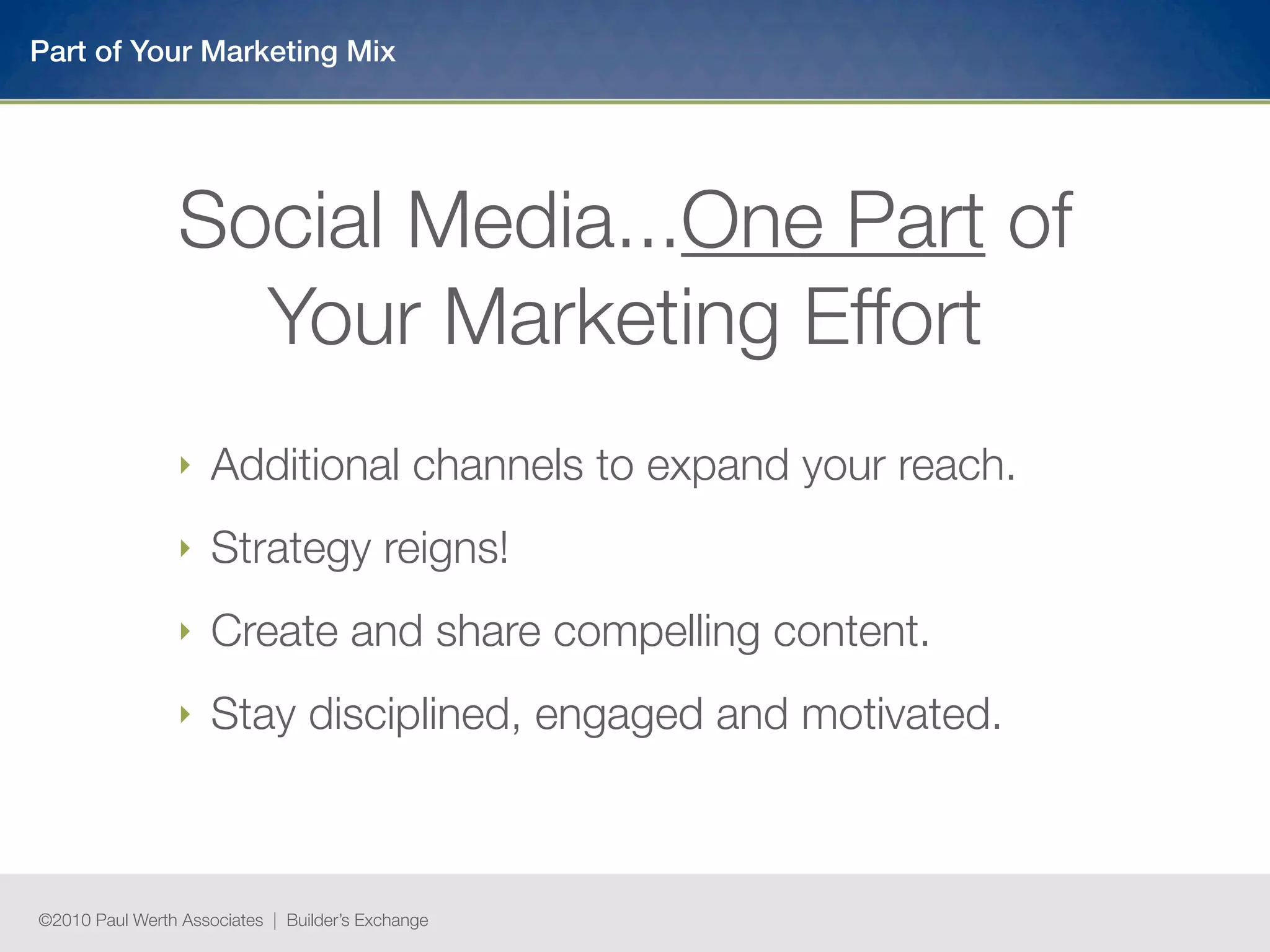 Part of Your Marketing Mix




                 Social Media...One Part of
                   Your Marketing Effort
                 ‣   Additional channels to expand your reach.
                 ‣   Strategy reigns!
                 ‣   Create and share compelling content.
                 ‣   Stay disciplined, engaged and motivated.



©2010 Paul Werth Associates | Builder’s Exchange
 