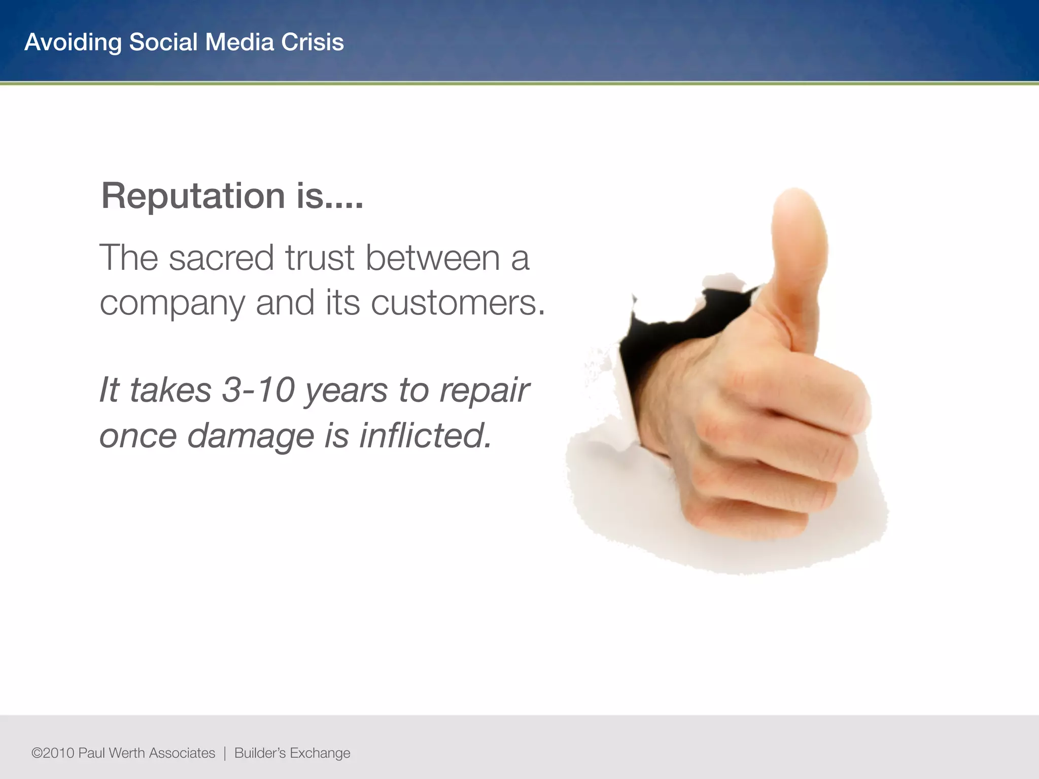 Avoiding Social Media Crisis




          Reputation is....
          The sacred trust between a
          company and its customers.

          It takes 3-10 years to repair
          once damage is inﬂicted.




©2010 Paul Werth Associates | Builder’s Exchange
 