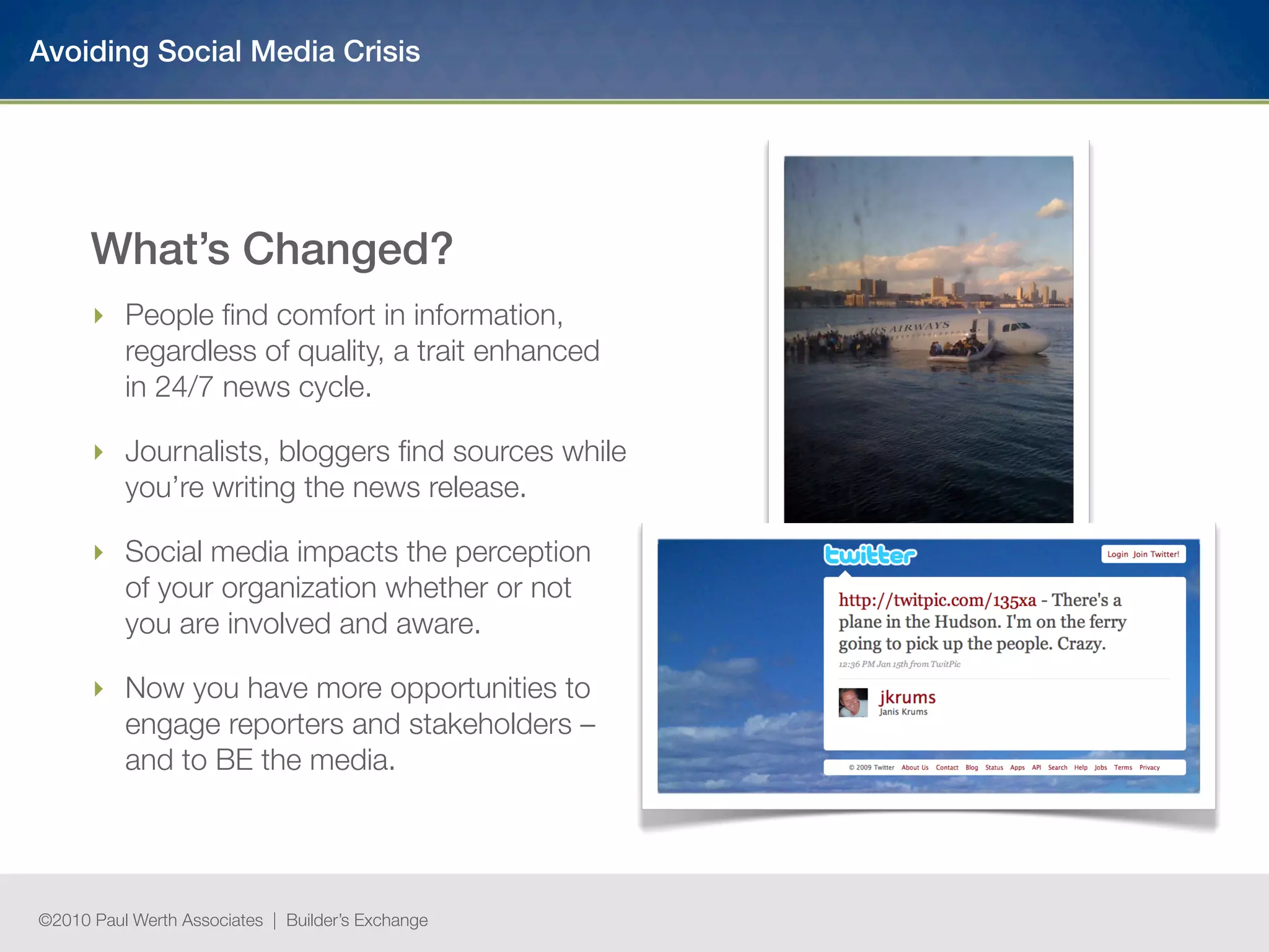 Avoiding Social Media Crisis




      What’s Changed?
      ‣ People ﬁnd comfort in information,
        regardless of quality, a trait enhanced
        in 24/7 news cycle.

      ‣ Journalists, bloggers ﬁnd sources while
        you’re writing the news release.

      ‣ Social media impacts the perception
        of your organization whether or not
        you are involved and aware.

      ‣ Now you have more opportunities to
        engage reporters and stakeholders –
        and to BE the media.




©2010 Paul Werth Associates | Builder’s Exchange
 
