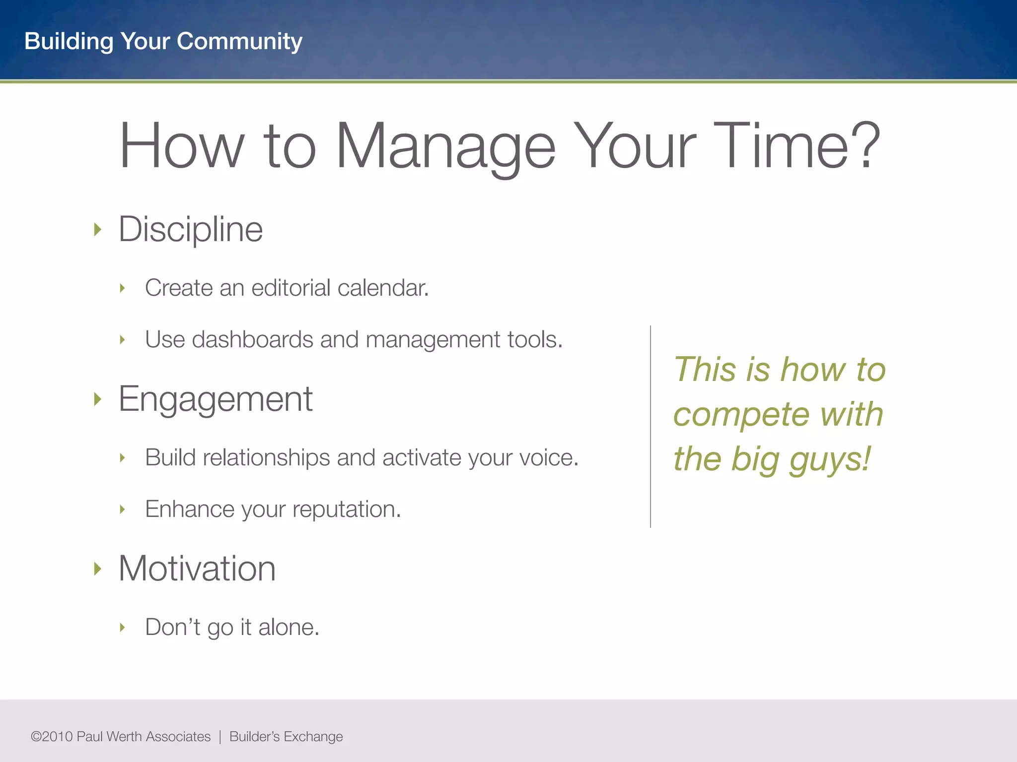 Building Your Community



             How to Manage Your Time?
         ‣   Discipline
             ‣   Create an editorial calendar.

             ‣   Use dashboards and management tools.
                                                                This is how to
         ‣   Engagement                                         compete with
             ‣   Build relationships and activate your voice.   the big guys!
             ‣   Enhance your reputation.

         ‣   Motivation
             ‣   Don’t go it alone.



©2010 Paul Werth Associates | Builder’s Exchange
 
