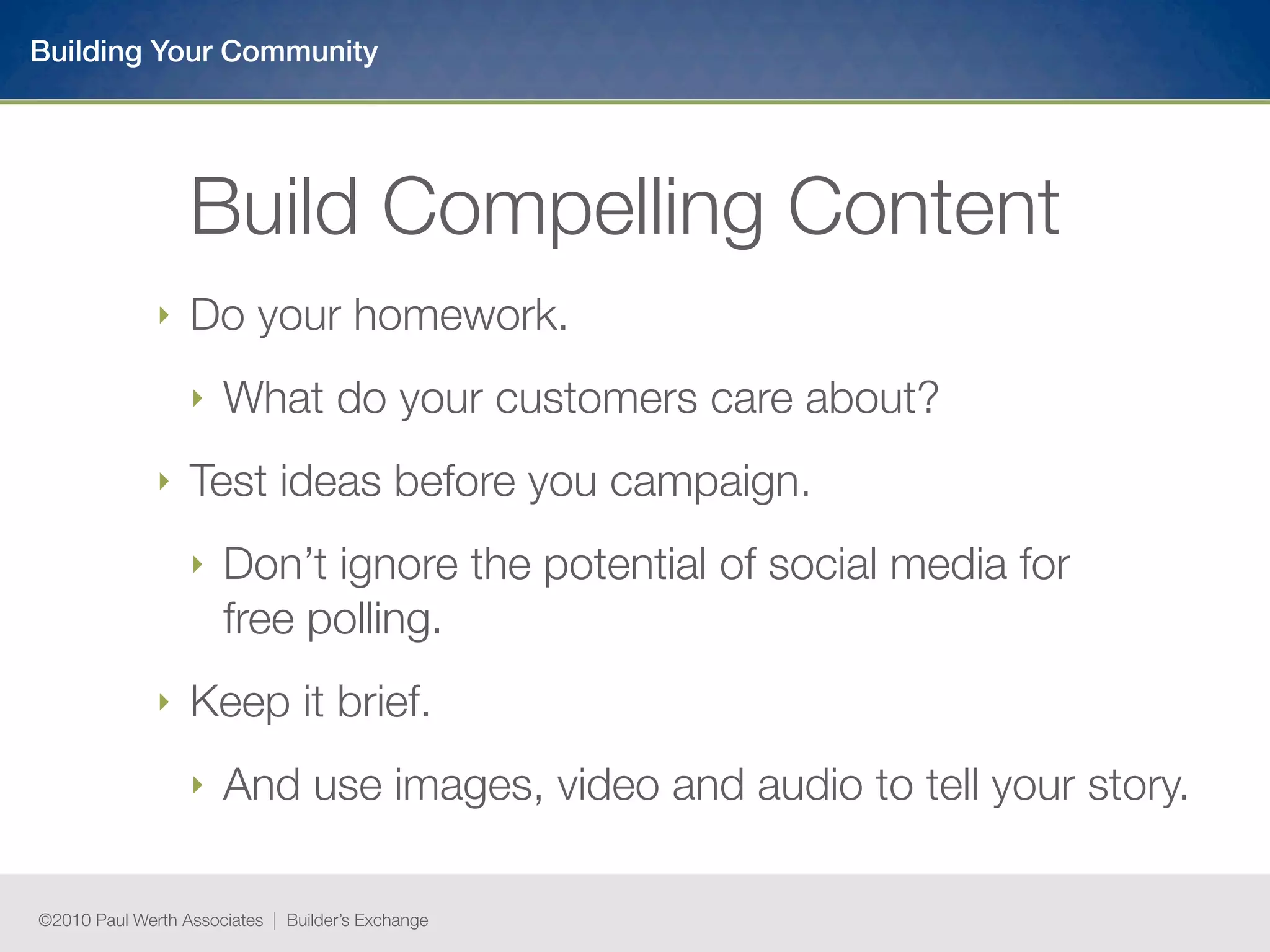 Building Your Community




                  Build Compelling Content
              ‣   Do your homework.
                  ‣   What do your customers care about?
              ‣   Test ideas before you campaign.
                  ‣   Don’t ignore the potential of social media for
                      free polling.
              ‣   Keep it brief.
                  ‣   And use images, video and audio to tell your story.

©2010 Paul Werth Associates | Builder’s Exchange
 