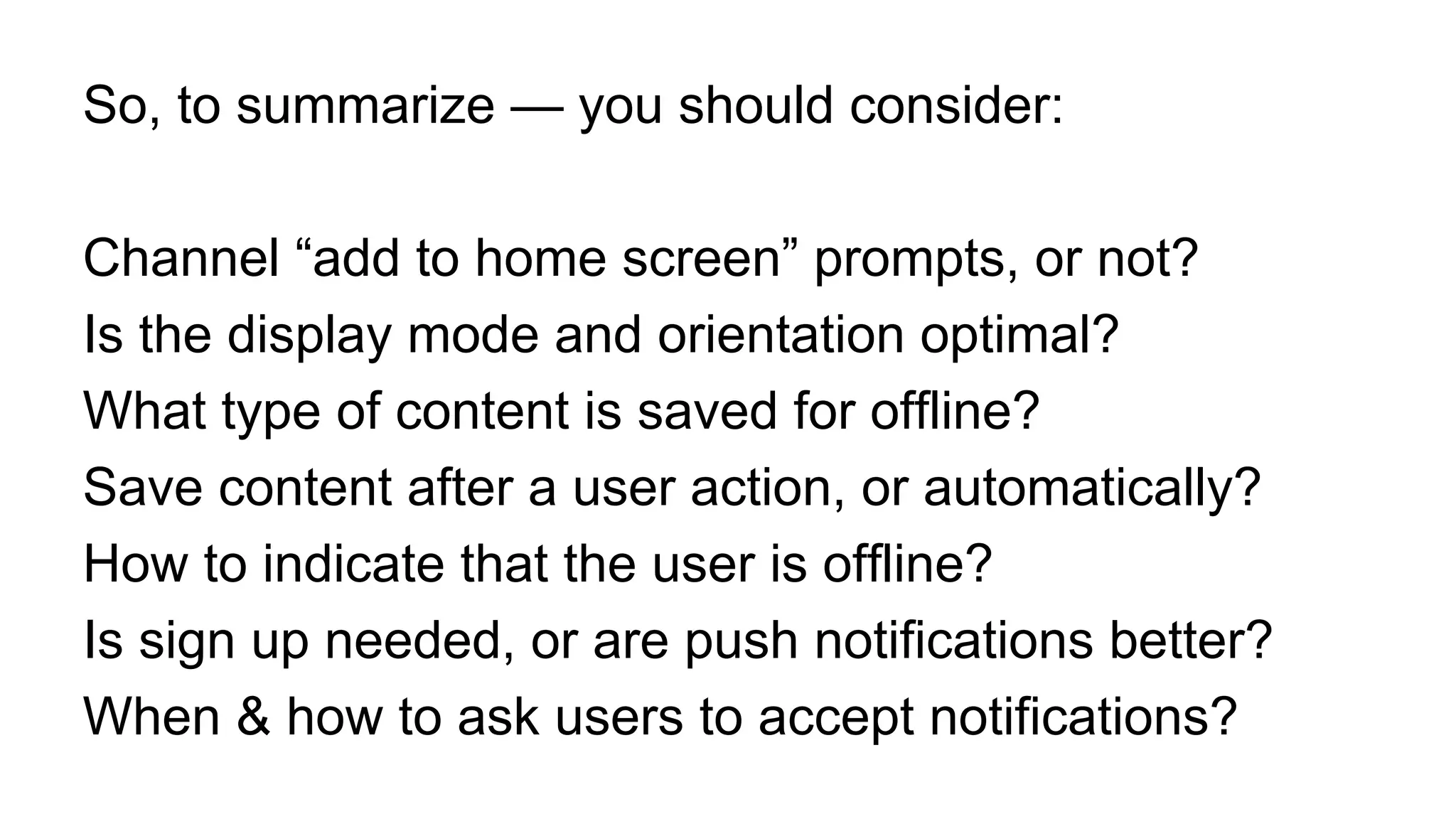 So, to summarize — you should consider:
Channel “add to home screen” prompts, or not?
Is the display mode and orientation optimal?
What type of content is saved for offline?
Save content after a user action, or automatically?
How to indicate that the user is offline?
Is sign up needed, or are push notifications better?
When & how to ask users to accept notifications?
 