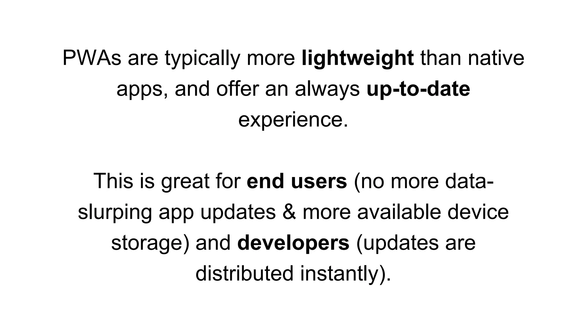 PWAs are typically more lightweight than native
apps, and offer an always up-to-date
experience.
This is great for end users (no more data-
slurping app updates & more available device
storage) and developers (updates are
distributed instantly).
 