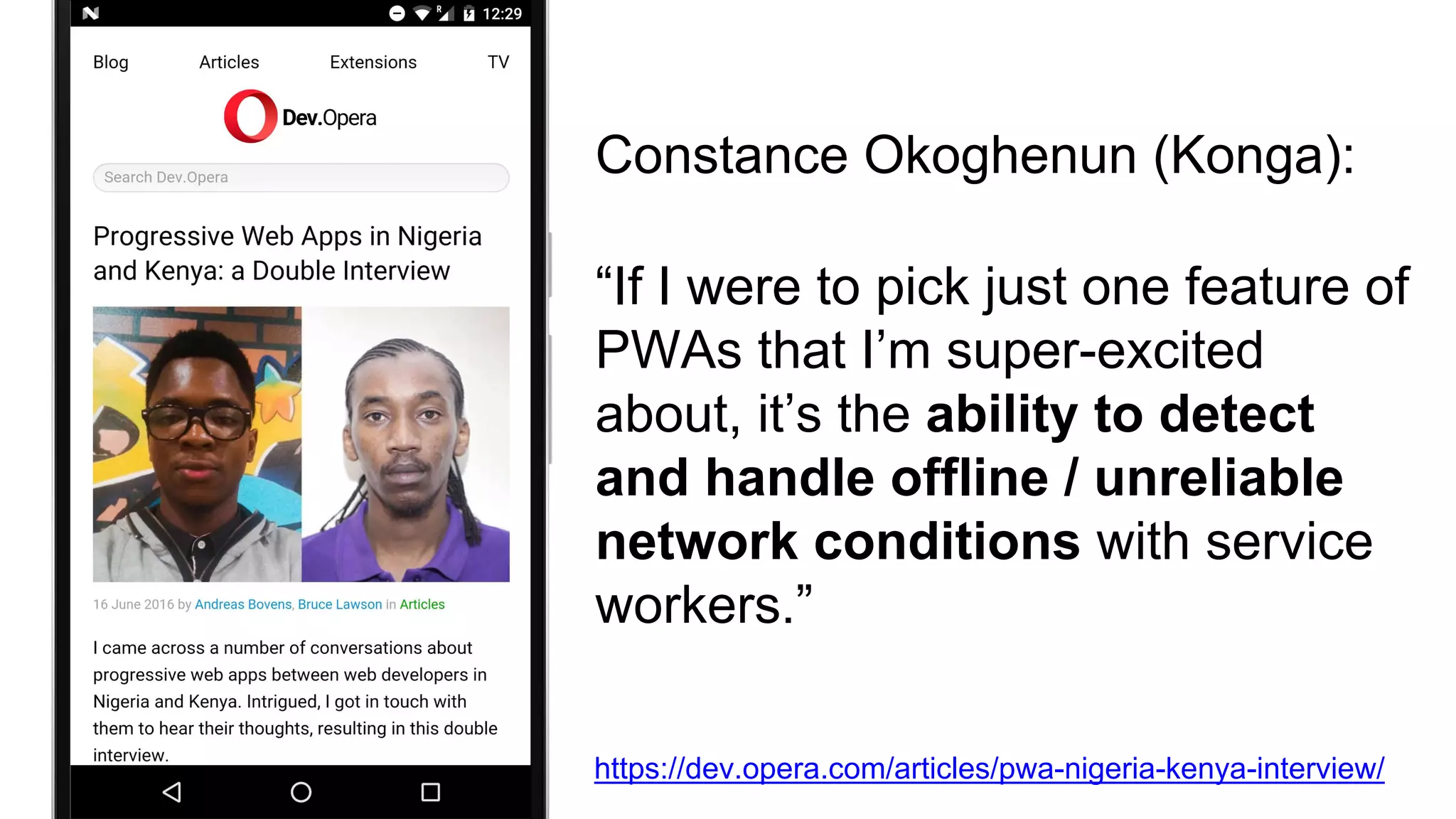 “If I were to pick just one feature of
PWAs that I’m super-excited
about, it’s the ability to detect
and handle offline / unreliable
network conditions with service
workers.”
Constance Okoghenun (Konga):
https://dev.opera.com/articles/pwa-nigeria-kenya-interview/
 