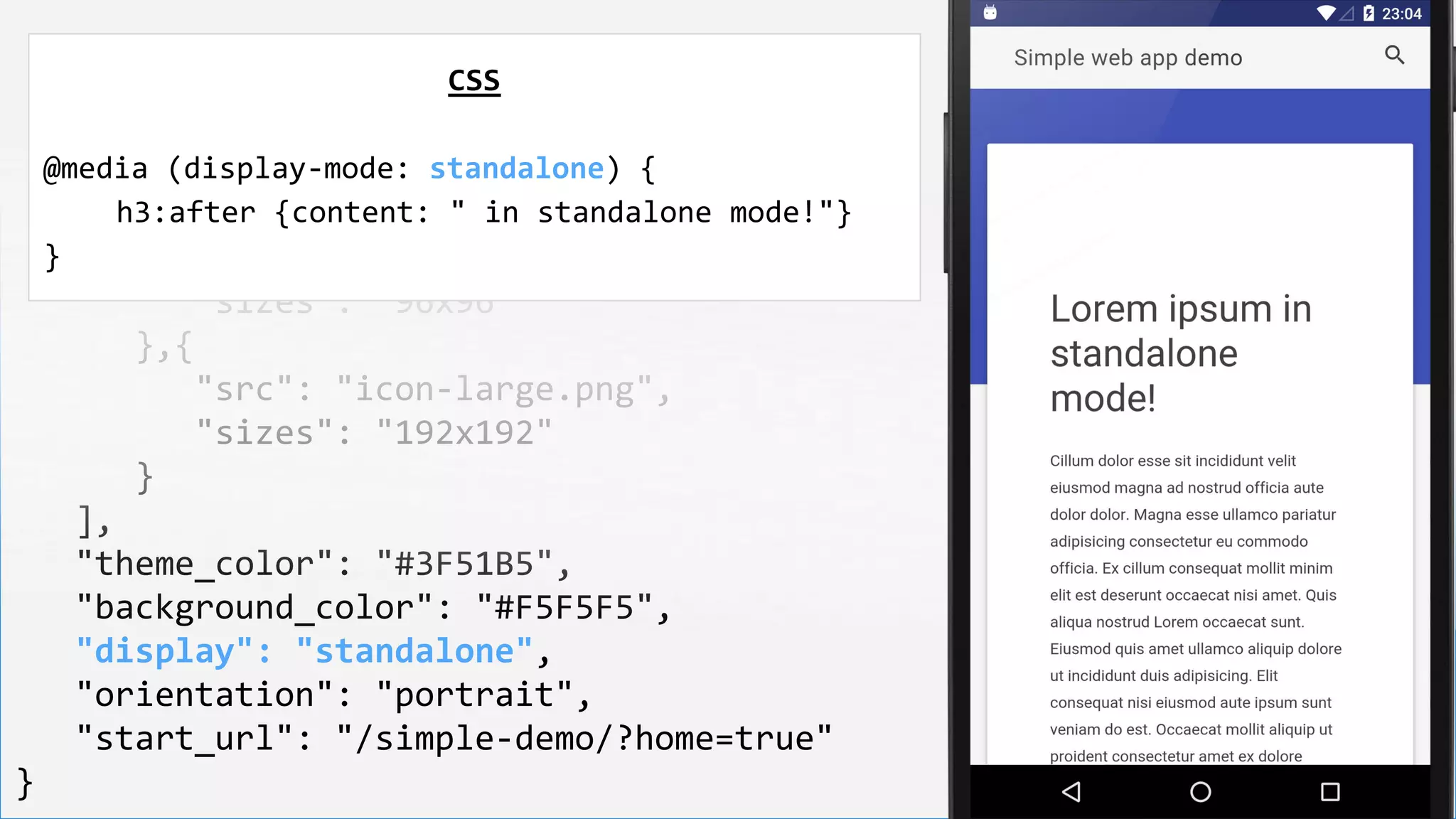 {
"name": "Simple web app demo",
"short_name": "Demo",
"icons": [
{
"src": "icon-medium.png",
"sizes": "96x96"
},{
"src": "icon-large.png",
"sizes": "192x192"
}
],
"theme_color": "#3F51B5",
"background_color": "#F5F5F5",
"display": "standalone",
"orientation": "portrait",
"start_url": "/simple-demo/?home=true"
}
CSS
@media (display-mode: standalone) {
h3:after {content: " in standalone mode!"}
}
 
