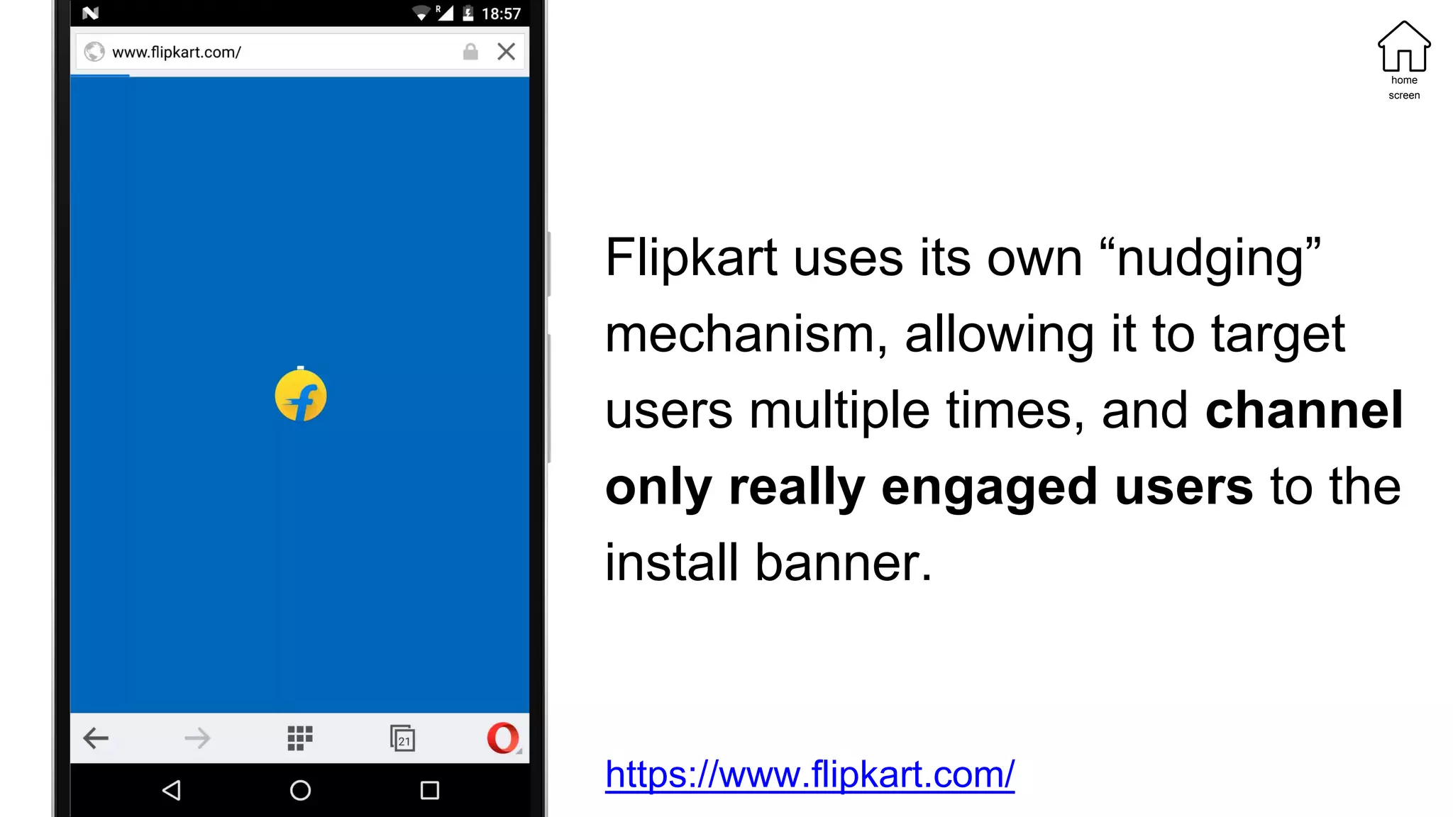 Flipkart uses its own “nudging”
mechanism, allowing it to target
users multiple times, and channel
only really engaged users to the
install banner.
https://www.flipkart.com/
home
screen
 