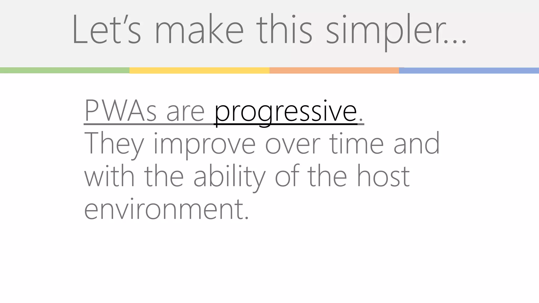 Let’s make this simpler…
PWAs are progressive.
They improve over time and
with the ability of the host
environment.
 