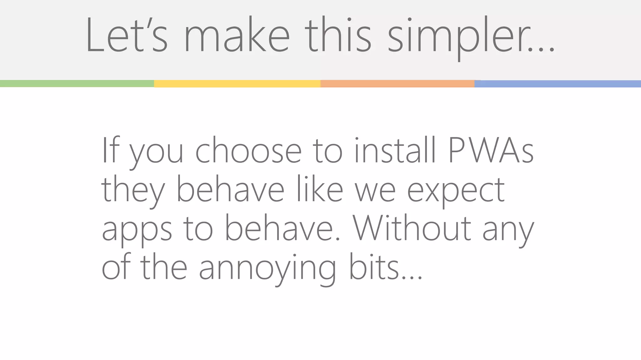 Let’s make this simpler…
If you choose to install PWAs
they behave like we expect
apps to behave. Without any
of the annoying bits…
 