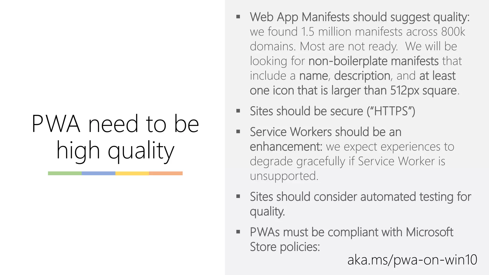▪ Web App Manifests should suggest quality:
we found 1.5 million manifests across 800k
domains. Most are not ready. We will be
looking for non-boilerplate manifests that
include a name, description, and at least
one icon that is larger than 512px square.
▪ Sites should be secure (“HTTPS”)
▪ Service Workers should be an
enhancement: we expect experiences to
degrade gracefully if Service Worker is
unsupported.
▪ Sites should consider automated testing for
quality.
▪ PWAs must be compliant with Microsoft
Store policies:
PWA need to be
high quality
aka.ms/pwa-on-win10
 