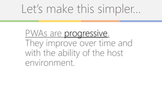 Let’s make this simpler…
PWAs are progressive.
They improve over time and
with the ability of the host
environment.
 