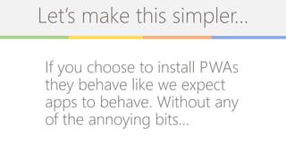 Let’s make this simpler…
If you choose to install PWAs
they behave like we expect
apps to behave. Without any
of the annoying bits…
 