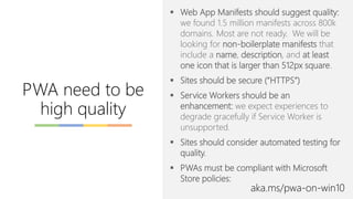 ▪ Web App Manifests should suggest quality:
we found 1.5 million manifests across 800k
domains. Most are not ready. We will be
looking for non-boilerplate manifests that
include a name, description, and at least
one icon that is larger than 512px square.
▪ Sites should be secure (“HTTPS”)
▪ Service Workers should be an
enhancement: we expect experiences to
degrade gracefully if Service Worker is
unsupported.
▪ Sites should consider automated testing for
quality.
▪ PWAs must be compliant with Microsoft
Store policies:
PWA need to be
high quality
aka.ms/pwa-on-win10
 