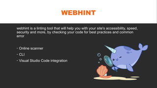 WEBHINT
webhint is a linting tool that will help you with your site's accessibility, speed,
security and more, by checking your code for best practices and common
error
 Online scanner
 CLI
 Visual Studio Code integration
 