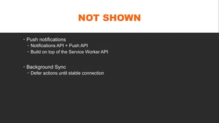 NOT SHOWN
 Push notifications
 Notifications API + Push API
 Build on top of the Service Worker API
 Background Sync
 Defer actions until stable connection
 