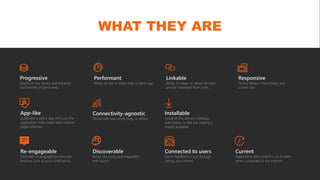 WHAT THEY ARE
Progressive
Works on any device and enhance
functionality progressively.
Discoverable
Better discovery and integration
with search.
Linkable
Ability to retain or reload its state
and be shareable from a link.
Responsive
Fit any device’s form factor and
screen size.
Current
Application and content is up to date
when connected to the Internet.
Re-engageable
Promotes re-engagement through
features such as push notifications.
Performant
Works as fast or faster than a native app.
Connected to users
Direct feedback to you through
ratings and reviews
App-like
Looks like a native app and uses the
application shell model with minimal
page refreshes.
Connectivity-agnostic
Works with low connectivity or offline.
Installable
Install on the device’s desktop,
start menu, or task bar making it
readily available.
 