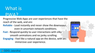 What is
PWA?
Progressive Web Apps are user experiences that have the
reach of the web, and are:
Reliable - Load instantly and never show the downasaur,
even in uncertain network conditions.
Fast - Respond quickly to user interactions with silky
smooth animations and no janky scrolling.
Engaging - Feel like a natural app on the device, with an
immersive user experience.
 