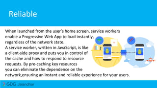 Reliable
When launched from the user’s home screen, service workers
enable a Progressive Web App to load instantly,
regardless of the network state.
A service worker, written in JavaScript, is like
a client-side proxy and puts you in control of
the cache and how to respond to resource
requests. By pre-caching key resources
you can eliminate the dependence on the
network,ensuring an instant and reliable experience for your users.
 