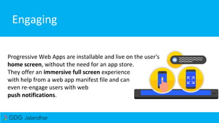 Engaging
Progressive Web Apps are installable and live on the user's
home screen, without the need for an app store.
They offer an immersive full screen experience
with help from a web app manifest file and can
even re-engage users with web
push notifications.
 