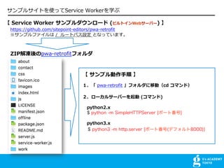 ץ륵ȤʹäService Workerѧ
 Service Worker ץ` (ӥȥWeb`Щ`) 
https://github.com/sitepoint-editors/pwa-retrofit
ץե / `ȥѥO ȤʤäƤޤ
 ץ? 
 pwa-retrofit եƄӣcd ޥɣ
`륵`Щ` (ޥ)
python2.x
$ python -m SimpleHTTPServer [ݩ`ȷ]
python3.x
$ python3 -m http.server [ݩ`ȷ(ǥե8000)]
ZIPpwa-retrofitե
 