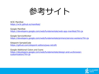 ο
W3C Manifest
https://w3c.github.io/manifest/
Google Manifest
https://developers.google.com/web/fundamentals/web-app-manifest/?hl=ja
Google ServiceWorker
https://developers.google.com/web/fundamentals/primers/service-workers/?hl=ja
Sitepoint SampleCode
https://github.com/sitepoint-editors/pwa-retrofit
Google Additional Colors and Icons
https://developers.google.com/web/fundamentals/design-and-ux/browser-
customization/?hl=ja
 