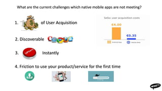 What are the current challenges which native mobile apps are not meeting?
2. Discoverable
4. Friction to use your product/service for the first time
1. of User Acquisition
3. Instantly
 