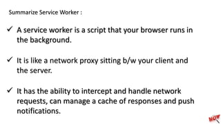 Summarize Service Worker :
 A service worker is a script that your browser runs in
the background.
 It is like a network proxy sitting b/w your client and
the server.
 It has the ability to intercept and handle network
requests, can manage a cache of responses and push
notifications.
 