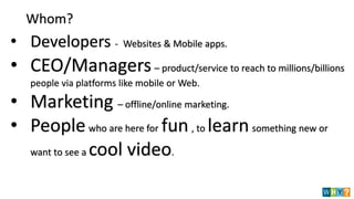 Whom?
• Developers - Websites & Mobile apps.
• CEO/Managers– product/service to reach to millions/billions
people via platforms like mobile or Web.
• Marketing – offline/online marketing.
• People who are here for fun , to learn something new or
want to see a cool video.
 