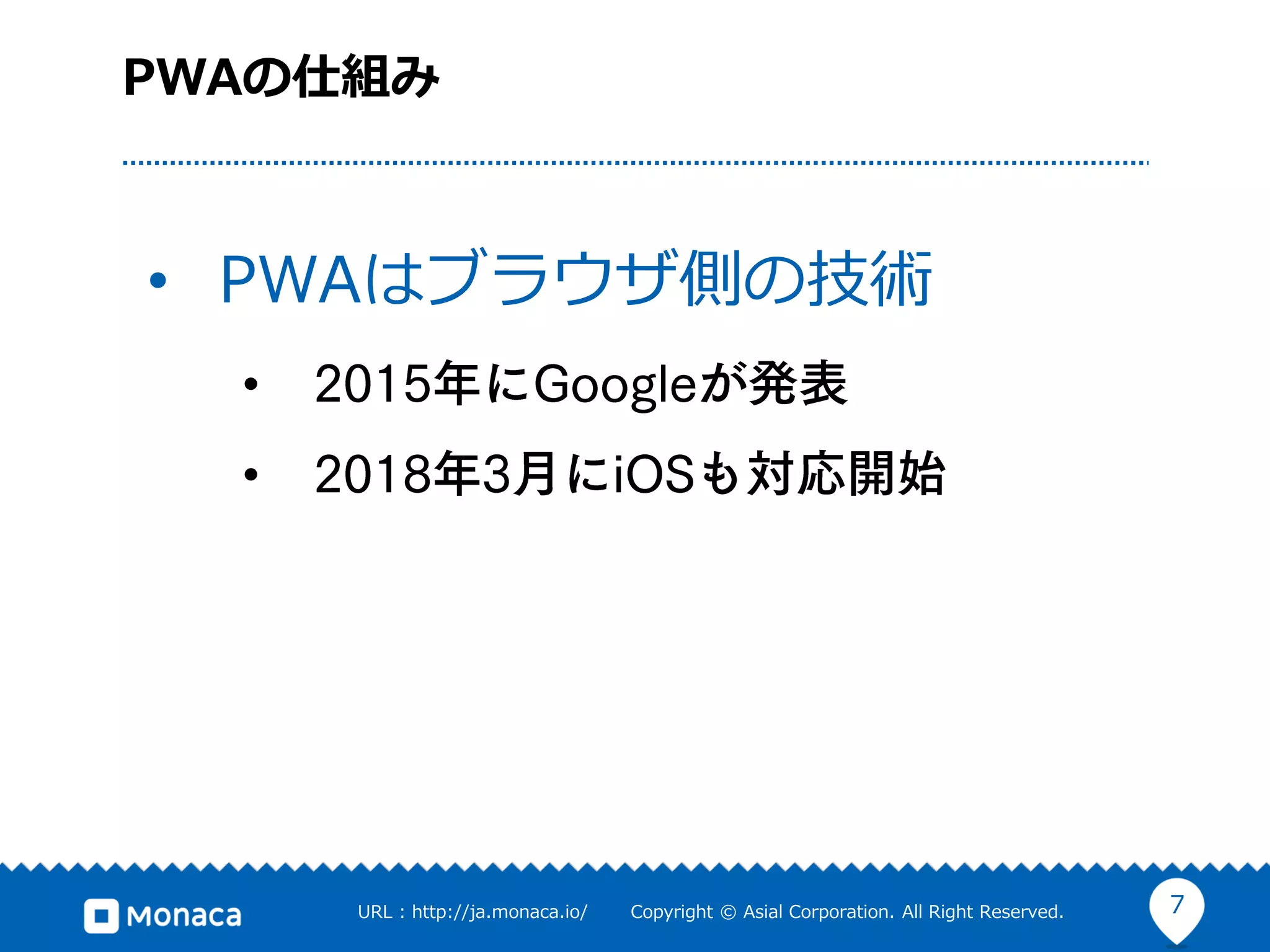 7URL : http://ja.monaca.io/ Copyright © Asial Corporation. All Right Reserved.
PWAの仕組み
• PWAはブラウザ側の技術
•
•
 