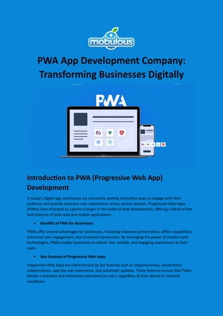 PWA App Development Company:
Transforming Businesses Digitally
Introduction to PWA (Progressive Web App)
Development
In today's digital age, businesses are constantly seeking innovative ways to engage with their
audience and provide seamless user experiences across various devices. Progressive Web Apps
(PWAs) have emerged as a game-changer in the realm of web development, offering a blend of the
best features of both web and mobile applications.
 Benefits of PWA for Businesses
PWAs offer several advantages for businesses, including improved performance, offline capabilities,
enhanced user engagement, and increased conversions. By leveraging the power of modern web
technologies, PWAs enable businesses to deliver fast, reliable, and engaging experiences to their
users.
 Key Features of Progressive Web Apps
Progressive Web Apps are characterized by key features such as responsiveness, connectivity
independence, app-like user experience, and automatic updates. These features ensure that PWAs
deliver a seamless and immersive experience to users, regardless of their device or network
conditions.
 
