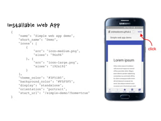 Installable Web App
{ 
"name": "Simple web app demo", 
"short_name": "Demo", 
"icons": [ 
{ 
"src": "icon-medium.png", 
"sizes": "96x96" 
}, { 
"src": "icon-large.png", 
"sizes": "192x192" 
} 
], 
"theme_color": "#3F51B5", 
"background_color": "#F5F5F5", 
"display": "standalone", 
"orientation": "portrait", 
"start_url": "/simple-demo/?home=true" 
}
click
 