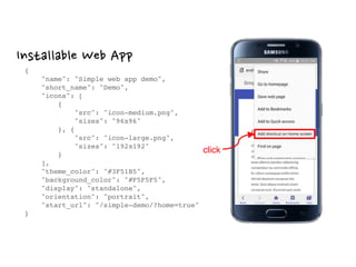 Installable Web App
{ 
"name": "Simple web app demo", 
"short_name": "Demo", 
"icons": [ 
{ 
"src": "icon-medium.png", 
"sizes": "96x96" 
}, { 
"src": "icon-large.png", 
"sizes": "192x192" 
} 
], 
"theme_color": "#3F51B5", 
"background_color": "#F5F5F5", 
"display": "standalone", 
"orientation": "portrait", 
"start_url": "/simple-demo/?home=true" 
}
click
 