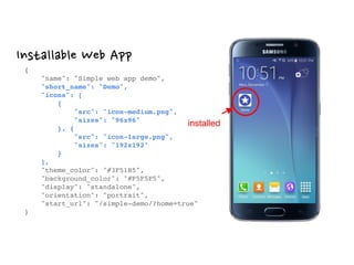 Installable Web App
{ 
"name": "Simple web app demo", 
"short_name": "Demo", 
"icons": [ 
{ 
"src": "icon-medium.png", 
"sizes": "96x96" 
}, { 
"src": "icon-large.png", 
"sizes": "192x192" 
} 
], 
"theme_color": "#3F51B5", 
"background_color": "#F5F5F5", 
"display": "standalone", 
"orientation": "portrait", 
"start_url": "/simple-demo/?home=true" 
}
installed
 