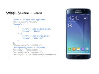 Splash Screen - Demo
{ 
"name": "Simple web app demo", 
"short_name": "Demo", 
"icons": [ 
{ 
"src": "icon-medium.png", 
"sizes": "96x96" 
}, { 
"src": "icon-large.png", 
"sizes": "192x192" 
} 
], 
"theme_color": "#3F51B5", 
"background_color": "#F5F5F5", 
"display": "standalone", 
"orientation": "portrait", 
"start_url": "/simple-demo/?home=true" 
}
 