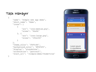 Task Manager
{ 
"name": "Simple web app demo", 
"short_name": "Demo", 
"icons": [ 
{ 
"src": "icon-medium.png", 
"sizes": "96x96" 
}, { 
"src": "icon-large.png", 
"sizes": "192x192" 
} 
], 
"theme_color": "#3F51B5", 
"background_color": "#F5F5F5", 
"display": "standalone", 
"orientation": "portrait", 
"start_url": "/simple-demo/?home=true" 
}
 