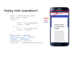 Display Mode (standalone)
{ 
"name": "Simple web app demo", 
"short_name": "Demo", 
"icons": [ 
{ 
"src": "icon-medium.png", 
"sizes": "96x96" 
}, { 
"src": "icon-large.png", 
"sizes": "192x192" 
} 
], 
"theme_color": "#3F51B5", 
"background_color": "#F5F5F5", 
"display": "standalone", 
"orientation": "portrait", 
"start_url": "/simple-demo/?home=true" 
}
status
bar
#3F51B5
 