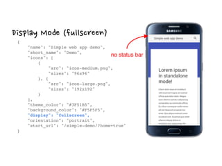 Display Mode (fullscreen)
{ 
"name": "Simple web app demo", 
"short_name": "Demo", 
"icons": [ 
{ 
"src": "icon-medium.png", 
"sizes": "96x96" 
}, { 
"src": "icon-large.png", 
"sizes": "192x192" 
} 
], 
"theme_color": "#3F51B5", 
"background_color": "#F5F5F5", 
"display": "fullscreen", 
"orientation": "portrait", 
"start_url": "/simple-demo/?home=true" 
}
no status bar
 
