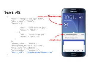 Start URL
{ 
"name": "Simple web app demo", 
"short_name": "Demo", 
"icons": [ 
{ 
"src": "icon-medium.png", 
"sizes": "96x96" 
}, { 
"src": "icon-large.png", 
"sizes": "192x192" 
} 
], 
"theme_color": "#3F51B5", 
"background_color": "#F5F5F5", 
"display": "standalone", 
"orientation": "portrait", 
"start_url": "/simple-demo/?home=true" 
}
../simple_demo?home=true
../simple_demo
 