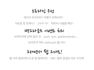 오프라인 우선
백그라운드 이벤트 처리
어디가 오프라인? 비행기 안에서만?
가능한 한 언제나!
브라우저에 진짜 없던 것
브라우저 꺼도 web push 옵니다!
그러면서 웹 그대로!
웹 서버 업데이트가 곧 앱 업데이트! URL! 웹의 장점은 바로 거기에
Lie-Fi 시! 데이터 사용할 때도!
push, sync, geofenceenter, ..
 