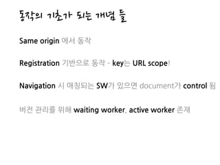동작의 기초가 되는 개념 들
Same origin 에서 동작
Registration 기반으로 동작 ­ key는 URL scope!
Navigation 시 매칭되는 SW가 있으면 document가 control 됨
버전 관리를 위해 waiting worker, active worker 존재
 